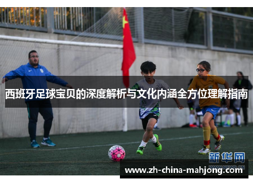 西班牙足球宝贝的深度解析与文化内涵全方位理解指南