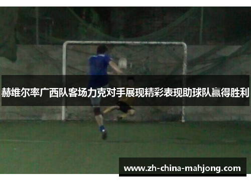 赫维尔率广西队客场力克对手展现精彩表现助球队赢得胜利 赫维尔率广西队客场力克对手展现精彩表现助球队赢得胜利