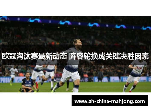 欧冠淘汰赛最新动态 阵容轮换成关键决胜因素