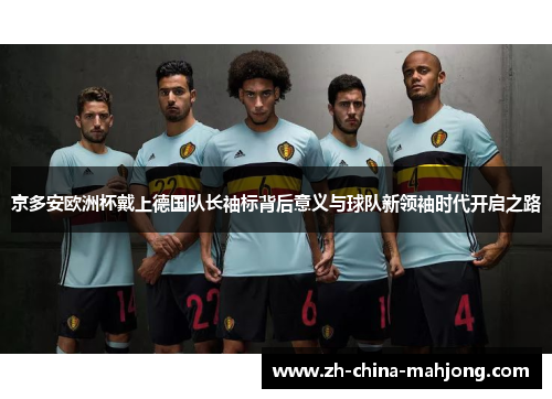 京多安欧洲杯戴上德国队长袖标背后意义与球队新领袖时代开启之路