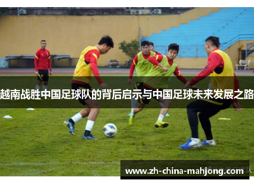 越南战胜中国足球队的背后启示与中国足球未来发展之路 越南战胜中国足球队的背后启示与中国足球未来发展之路